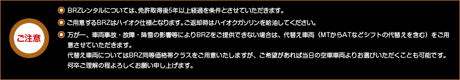 ご注意・ ＢＲＺレンタルについては、免許取得後5年以上経過を条件とさせていただきます。 ・ ＭＴ車がご用意できない場合は、ＡＴ車でご用意させていただく場合がございます。   ご用意するBRZはハイオク仕様となります。ご返却時はハイオクガソリンを給油してください。 万が一、車両事故・故障等によりBRZがご用意できない場合は、代替え車両をご用意させていただきます。 代替え車両についてはBRZ同等価格帯クラスをご用意いたしますが、ご希望があれば当日の空車車両よりお選びいただくことも可能です。何卒ご理解の程よろしくお願い申し上げます。