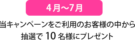 4月〜7月
当キャンペーンをご利用のお客様の中から抽選で10名様にプレゼント