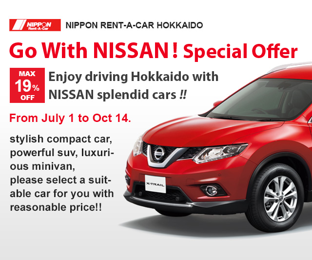 Go with NISSAN ! Special offer
Enjoy driving Hokkaido with NISSAN splendid cars !!
MAX 19% OFF
From July 1 to Oct 14.
stylish compact car, powerful suv, luxurious minivan,
please select a suitable car for you with reasonable price!!