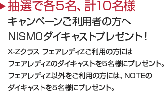 抽選で10名様
キャンペーンご利用者の方へNISMOダイキャストプレゼント！X-Zクラス フェアレディZご利用の方にはフェアレディZのダイキャストをプレゼント。フェアレディZ以外をご利用の方には、NOTEのダイキャストをプレゼント。