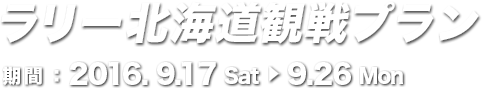 ラリー北海道観戦プラン 期間：2016. 9.17 Sat 9.26 Mon