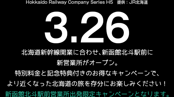 Hokkaido Railway Company Series H5　提供：JR北海道 3.26
北海道新幹線開業に合わせ、新函館北斗駅前に新営業所がオープン。
特別料金と記念特典付きのお得なキャンペーンで、
より近くなった北海道の旅を存分にお楽しみください！
新函館北斗駅前営業所出発限定キャンペーンとなります。